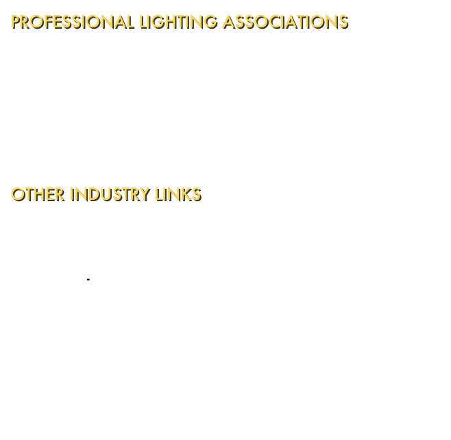 PROFESSIONAL LIGHTING ASSOCIATIONS
Illuminating Engineering Society of North America - Devoted to advancing knowledge and disseminating information for the improvement of the lighted environment to the benefit of society.  International Association of Lighting Designers - Serving worldwide members by promoting the practice of excellent lighting design.  Commission Internationale de l'Eclairage - devoted to international cooperation and exchange of information on the science and art of lighting.

OTHER INDUSTRY LINKS
Lighting Research Centre - Advancing the effective use of light for society and the environment.  Electric-Find.com - Gateway to the electrical industry.  Lighting Online - The lighting industry's e-zine and link site.  Lightforum - Resource Centre and reference library for the lighting industry.  Lightfair International - The lighting event for architecture, designing, and engineering.  Virtual Lighting Design Lab - From the student performing arts shop of University of Pennsylvania.  Sonic Design Interactive - Experts in interactive sound, soundtrack productions, and digital audio productions for modern media formats.