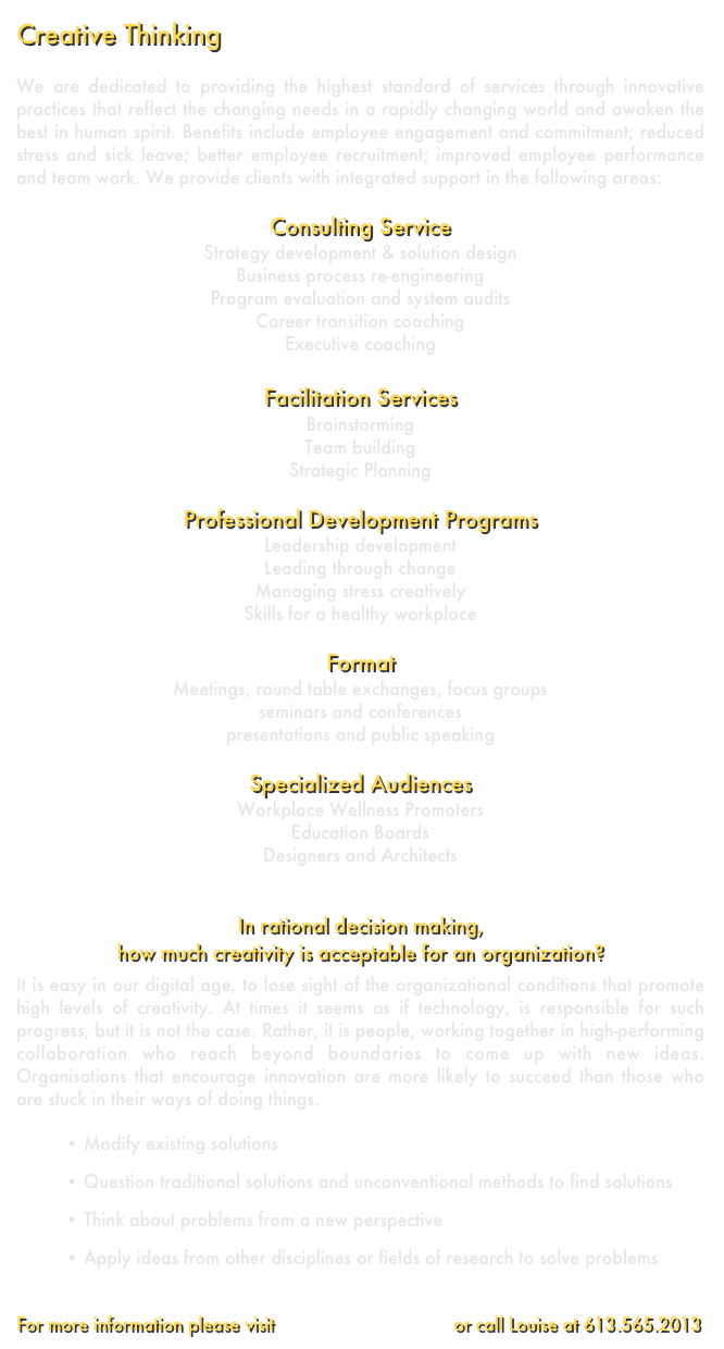 Creative Thinking        
We are dedicated to providing the highest standard of services through innovative practices that reflect the changing needs in a rapidly changing world and awaken the best in human spirit. Benefits include employee engagement and commitment; reduced stress and sick leave; better employee recruitment; improved employee performance and team work. We provide clients with integrated support in the following areas:Consulting ServiceStrategy development & solution designBusiness process re-engineeringProgram evaluation and system auditsCareer transition coachingExecutive coaching Facilitation Services BrainstormingTeam buildingStrategic PlanningProfessional Development ProgramsLeadership developmentLeading through change Managing stress creativelySkills for a healthy workplaceFormatMeetings, round table exchanges, focus groupsseminars and conferencespresentations and public speakingSpecialized Audiences Workplace Wellness PromotersEducation BoardsDesigners and Architects 


In rational decision making, 
how much creativity is acceptable for an organization?
It is easy in our digital age, to lose sight of the organizational conditions that promote high levels of creativity. At times it seems as if technology, is responsible for such progress, but it is not the case. Rather, it is people, working together in high-performing collaboration who reach beyond boundaries to come up with new ideas. Organisations that encourage innovation are more likely to succeed than those who are stuck in their ways of doing things.   Modify existing solutions Question traditional solutions and unconventional methods to find solutions Think about problems from a new perspective
 Apply ideas from other disciplines or fields of research to solve problems
For more information please visit www.coCreations.ca  or call Louise at 613.565.2013