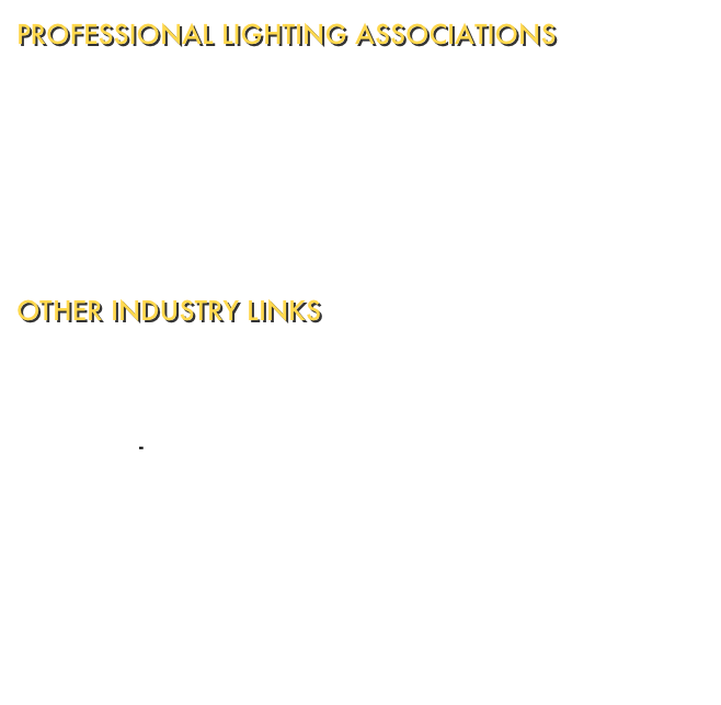 PROFESSIONAL LIGHTING ASSOCIATIONS
Illuminating Engineering Society of North America - Devoted to advancing knowledge and disseminating information for the improvement of the lighted environment to the benefit of society.  International Association of Lighting Designers - Serving worldwide members by promoting the practice of excellent lighting design.  Commission Internationale de l'Eclairage - devoted to international cooperation and exchange of information on the science and art of lighting.

OTHER INDUSTRY LINKS
Lighting Research Centre - Advancing the effective use of light for society and the environment.  Electric-Find.com - Gateway to the electrical industry.  Lighting Online - The lighting industry's e-zine and link site.  Lightfair International - The lighting event for architecture, designing, and engineering.  Sonic Design Interactive - Experts in interactive sound, soundtrack productions, and digital audio productions for modern media formats.