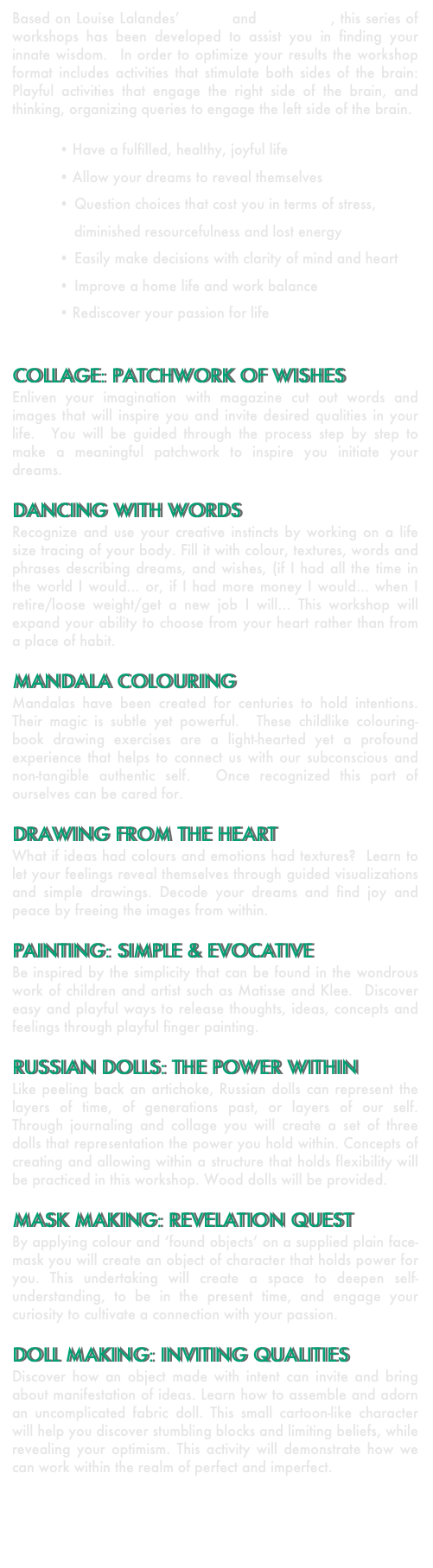 Based on Louise Lalandes’ artistry and experience, this series of workshops has been developed to assist you in finding your innate wisdom.  In order to optimize your results the workshop format includes activities that stimulate both sides of the brain:  Playful activities that engage the right side of the brain, and thinking, organizing queries to engage the left side of the brain.

Have a fulfilled, healthy, joyful life
Allow your dreams to reveal themselves 
•	Question choices that cost you in terms of stress, diminished resourcefulness and lost energy
•	Easily make decisions with clarity of mind and heart
•	Improve a home life and work balance
Rediscover your passion for life


COLLAGE: PATCHWORK OF WISHES
Enliven your imagination with magazine cut out words and images that will inspire you and invite desired qualities in your life.  You will be guided through the process step by step to make a meaningful patchwork to inspire you initiate your dreams.

DANCING WITH WORDS
Recognize and use your creative instincts by working on a life size tracing of your body. Fill it with colour, textures, words and phrases describing dreams, and wishes, (if I had all the time in the world I would… or, if I had more money I would… when I retire/loose weight/get a new job I will… This workshop will expand your ability to choose from your heart rather than from a place of habit.

MANDALA COLOURING
Mandalas have been created for centuries to hold intentions.  Their magic is subtle yet powerful.  These childlike colouring-book drawing exercises are a light-hearted yet a profound experience that helps to connect us with our subconscious and non-tangible authentic self.  Once recognized this part of ourselves can be cared for. 

DRAWING FROM THE HEART
What if ideas had colours and emotions had textures?  Learn to let your feelings reveal themselves through guided visualizations and simple drawings. Decode your dreams and find joy and peace by freeing the images from within.

PAINTING: SIMPLE & EVOCATIVE
Be inspired by the simplicity that can be found in the wondrous work of children and artist such as Matisse and Klee.  Discover easy and playful ways to release thoughts, ideas, concepts and feelings through playful finger painting.

RUSSIAN DOLLS: THE POWER WITHIN
Like peeling back an artichoke, Russian dolls can represent the layers of time, of generations past, or layers of our self.  Through journaling and collage you will create a set of three dolls that representation the power you hold within. Concepts of creating and allowing within a structure that holds flexibility will be practiced in this workshop. Wood dolls will be provided.

MASK MAKING: REVELATION QUEST
By applying colour and ‘found objects’ on a supplied plain face-mask you will create an object of character that holds power for you. This undertaking will create a space to deepen self-understanding, to be in the present time, and engage your curiosity to cultivate a connection with your passion. 

DOLL MAKING: INVITING QUALITIES
Discover how an object made with intent can invite and bring about manifestation of ideas. Learn how to assemble and adorn an uncomplicated fabric doll. This small cartoon-like character will help you discover stumbling blocks and limiting beliefs, while revealing your optimism. This activity will demonstrate how we can work within the realm of perfect and imperfect.   